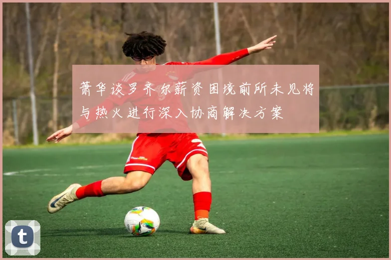 萧华谈罗齐尔薪资困境前所未见将与热火进行深入协商解决方案