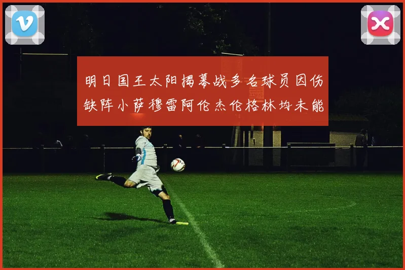 明日国王太阳揭幕战多名球员因伤缺阵小萨穆雷阿伦杰伦格林均未能出战