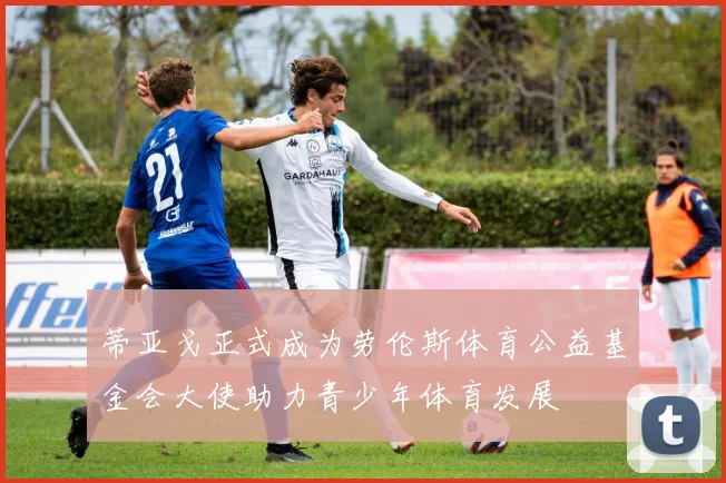 蒂亚戈正式成为劳伦斯体育公益基金会大使助力青少年体育发展
