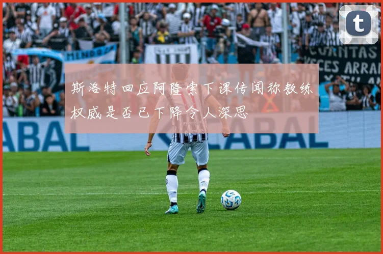 斯洛特回应阿隆索下课传闻称教练权威是否已下降令人深思