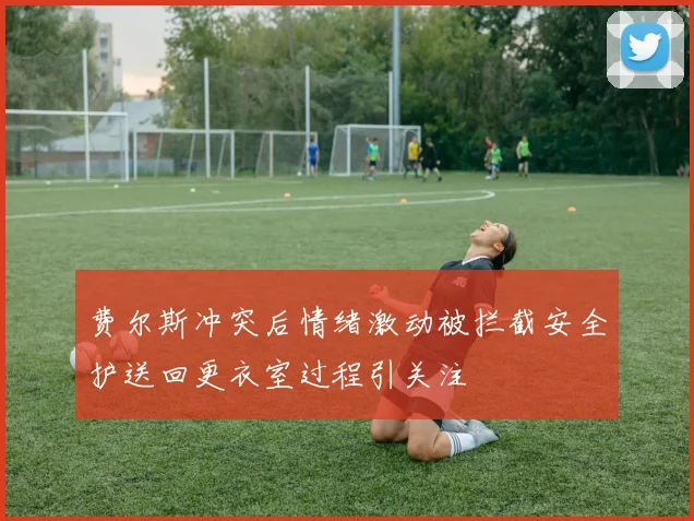 费尔斯冲突后情绪激动被拦截安全护送回更衣室过程引关注