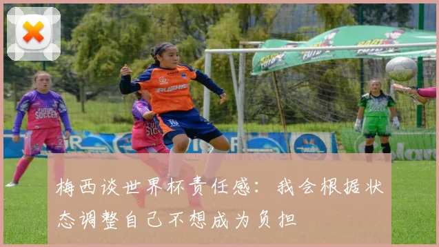 梅西谈世界杯责任感：我会根据状态调整自己不想成为负担