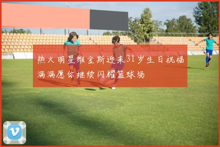热火明星维金斯迎来31岁生日祝福满满愿你继续闪耀篮球场