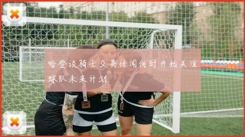 哈登谈骑士交易传闻何时开始关注球队未来计划