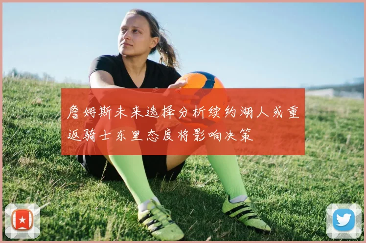 詹姆斯未来选择分析续约湖人或重返骑士东里态度将影响决策