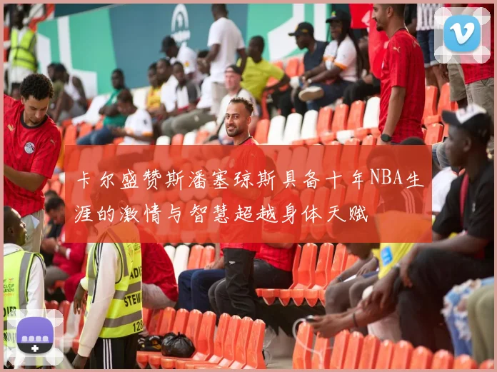 卡尔盛赞斯潘塞琼斯具备十年NBA生涯的激情与智慧超越身体天赋