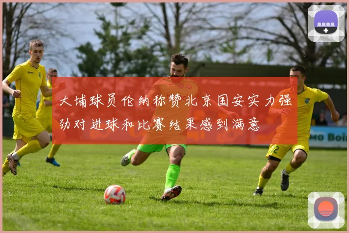 大埔球员伦纳称赞北京国安实力强劲对进球和比赛结果感到满意