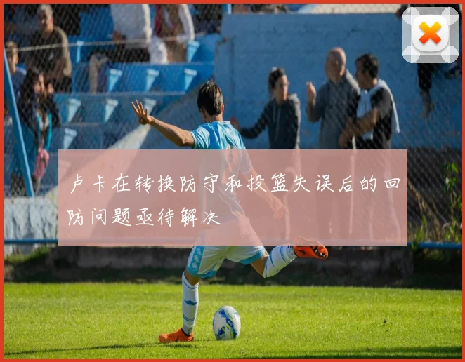 卢卡在转换防守和投篮失误后的回防问题亟待解决