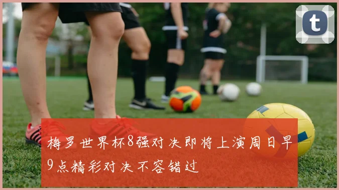 梅罗世界杯8强对决即将上演周日早9点精彩对决不容错过