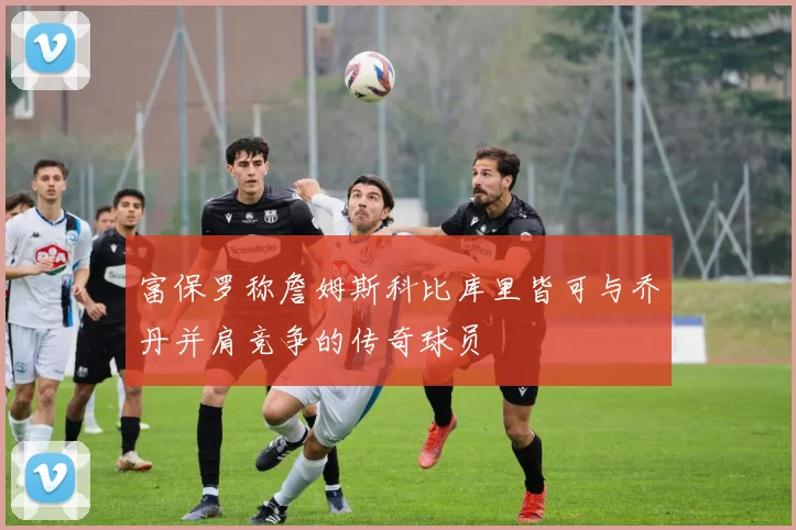 富保罗称詹姆斯科比库里皆可与乔丹并肩竞争的传奇球员