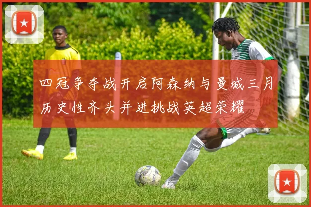 四冠争夺战开启阿森纳与曼城三月历史性齐头并进挑战英超荣耀