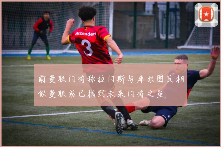 前曼联门将称拉门斯与库尔图瓦相似曼联或已找到未来门将之星