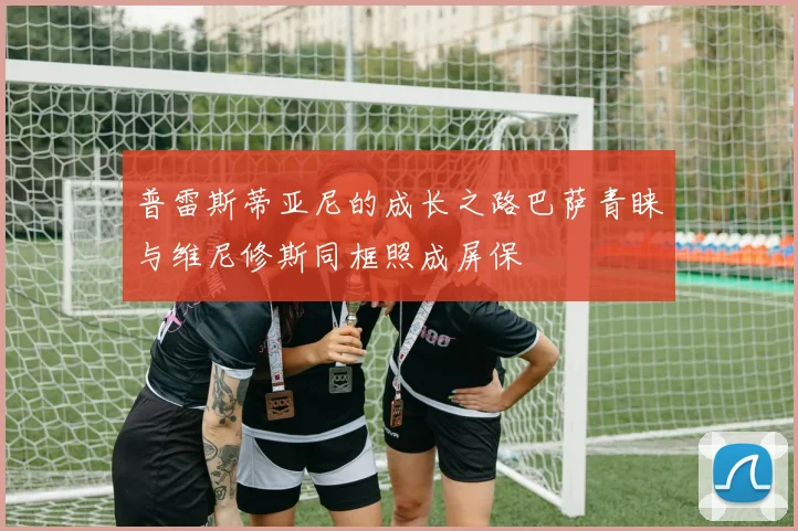 普雷斯蒂亚尼的成长之路巴萨青睐与维尼修斯同框照成屏保