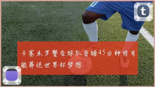 卡塞米罗警告球队昏睡45分钟将可能葬送世界杯梦想