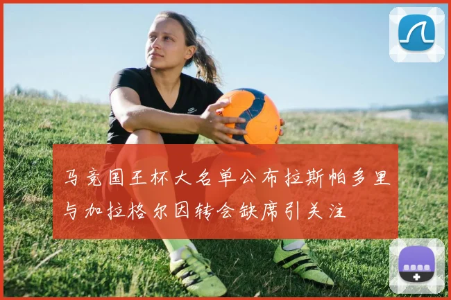 马竞国王杯大名单公布拉斯帕多里与加拉格尔因转会缺席引关注