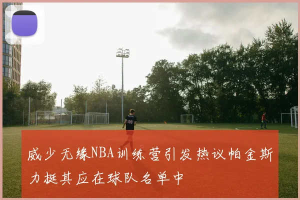 威少无缘NBA训练营引发热议帕金斯力挺其应在球队名单中