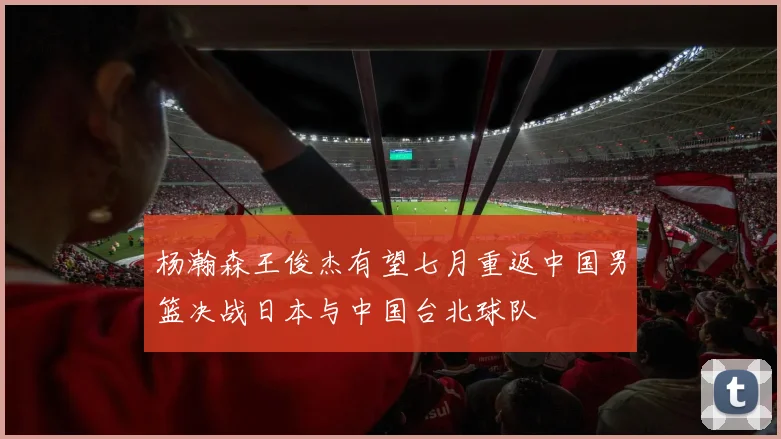 杨瀚森王俊杰有望七月重返中国男篮决战日本与中国台北球队