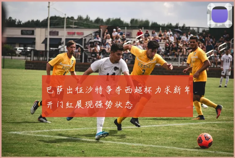 巴萨出征沙特争夺西超杯力求新年开门红展现强势状态