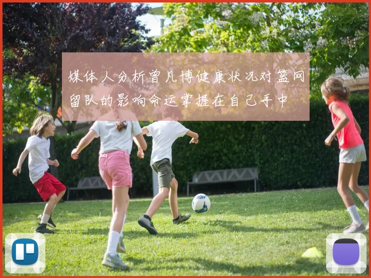 媒体人分析曾凡博健康状况对篮网留队的影响命运掌握在自己手中