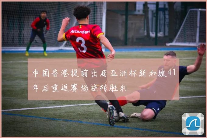 中国香港提前出局亚洲杯新加坡41年后重返赛场逆转胜利