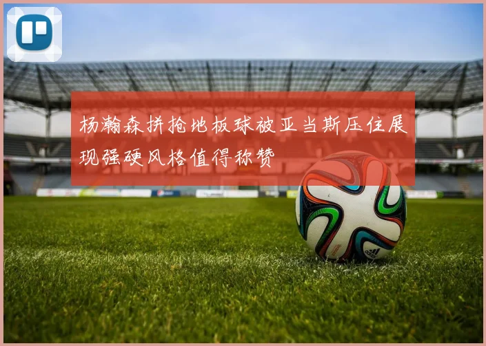 杨瀚森拼抢地板球被亚当斯压住展现强硬风格值得称赞